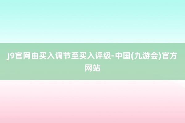 J9官网由买入调节至买入评级-中国(九游会)官方网站