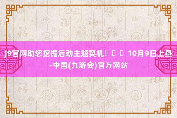 J9官网助您挖掘后劲主题契机！		10月9日上昼-中国(九游会)官方网站