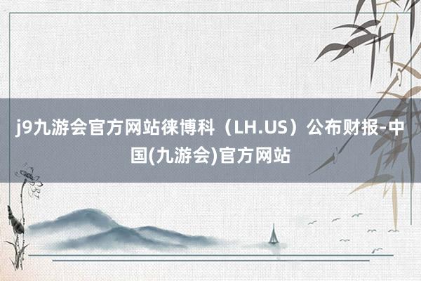j9九游会官方网站徕博科（LH.US）公布财报-中国(九游会)官方网站