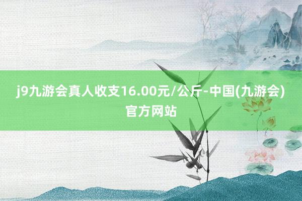 j9九游会真人收支16.00元/公斤-中国(九游会)官方网站