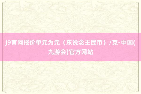 J9官网报价单元为元（东说念主民币）/克-中国(九游会)官方网站