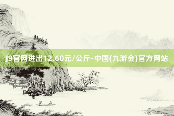 J9官网进出12.60元/公斤-中国(九游会)官方网站