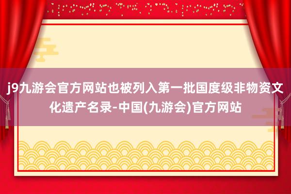 j9九游会官方网站也被列入第一批国度级非物资文化遗产名录-中国(九游会)官方网站