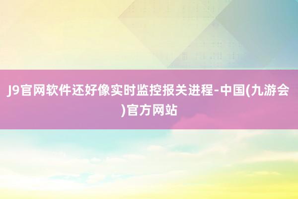 J9官网软件还好像实时监控报关进程-中国(九游会)官方网站
