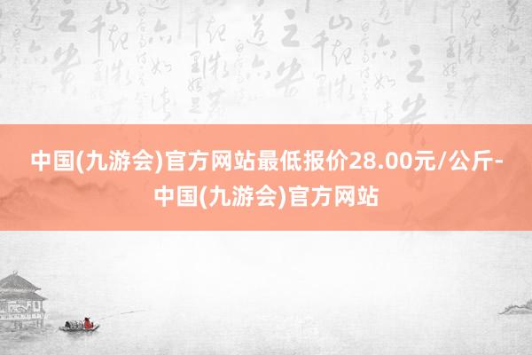 中国(九游会)官方网站最低报价28.00元/公斤-中国(九游会)官方网站