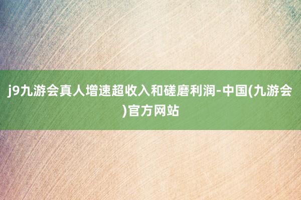 j9九游会真人增速超收入和磋磨利润-中国(九游会)官方网站