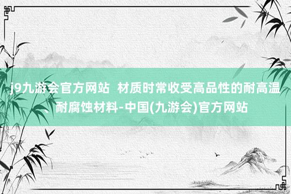 j9九游会官方网站  材质时常收受高品性的耐高温、耐腐蚀材料-中国(九游会)官方网站