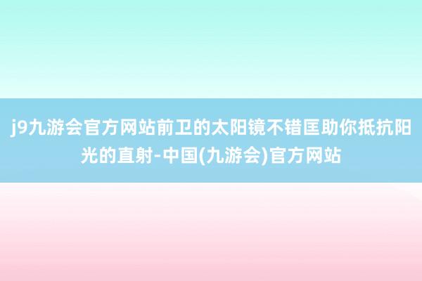 j9九游会官方网站前卫的太阳镜不错匡助你抵抗阳光的直射-中国(九游会)官方网站