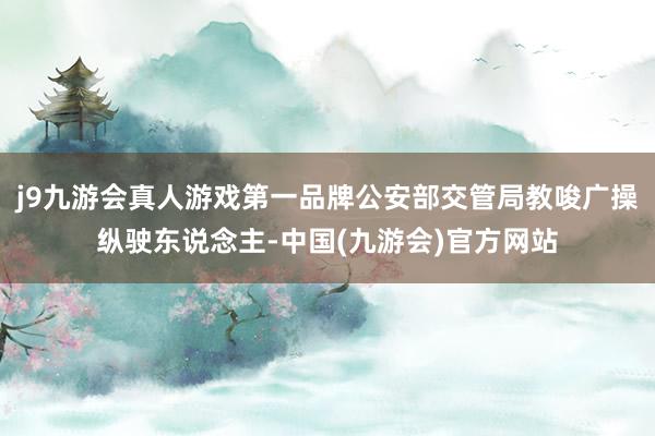 j9九游会真人游戏第一品牌公安部交管局教唆广操纵驶东说念主-中国(九游会)官方网站