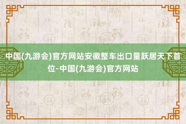 中国(九游会)官方网站安徽整车出口量跃居天下首位-中国(九游会)官方网站