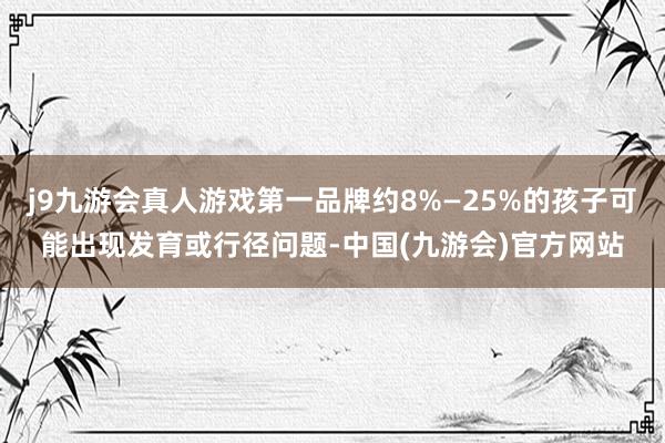j9九游会真人游戏第一品牌约8%—25%的孩子可能出现发育或行径问题-中国(九游会)官方网站