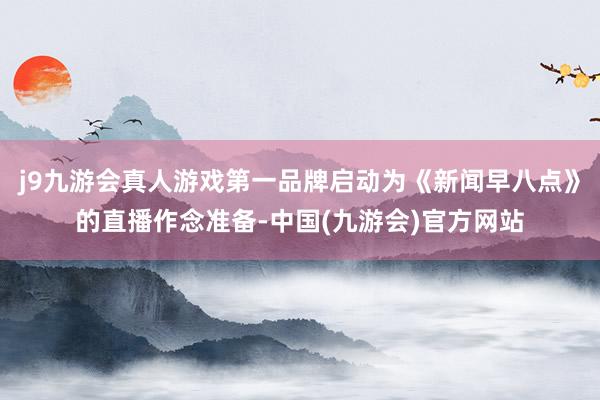 j9九游会真人游戏第一品牌启动为《新闻早八点》的直播作念准备-中国(九游会)官方网站