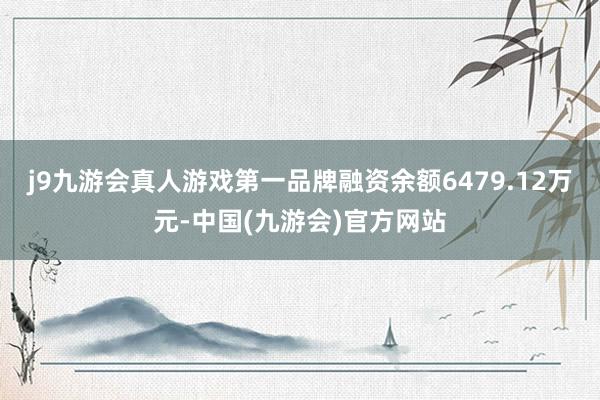 j9九游会真人游戏第一品牌融资余额6479.12万元-中国(九游会)官方网站