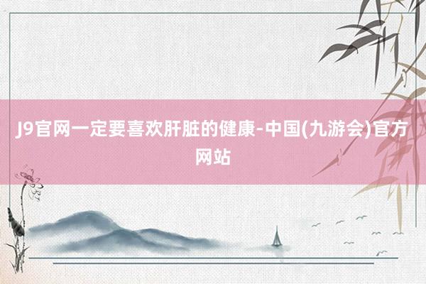 J9官网一定要喜欢肝脏的健康-中国(九游会)官方网站