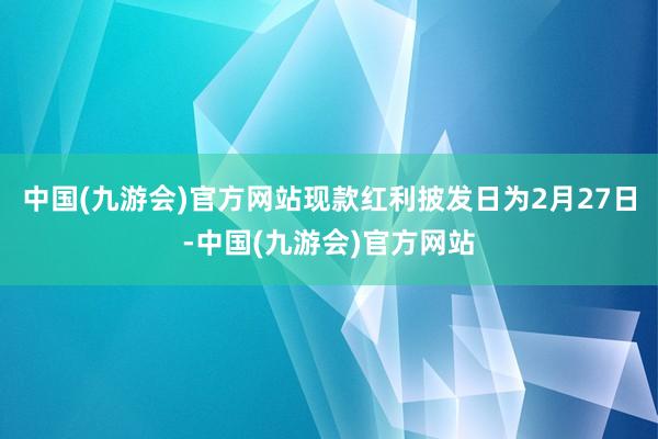 中国(九游会)官方网站现款红利披发日为2月27日-中国(九游会)官方网站