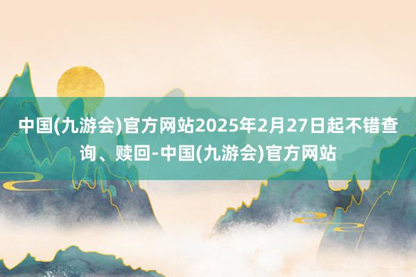 中国(九游会)官方网站2025年2月27日起不错查询、赎回-中国(九游会)官方网站