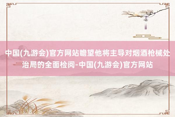 中国(九游会)官方网站瞻望他将主导对烟酒枪械处治局的全面检阅-中国(九游会)官方网站