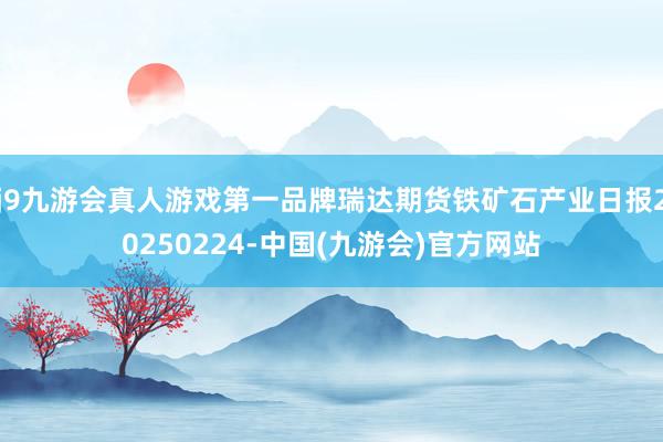 j9九游会真人游戏第一品牌瑞达期货铁矿石产业日报20250224-中国(九游会)官方网站