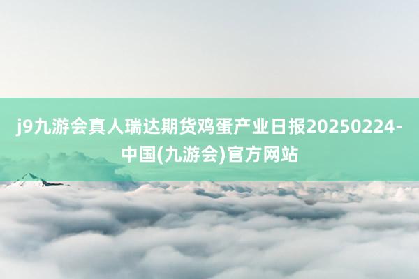 j9九游会真人瑞达期货鸡蛋产业日报20250224-中国(九游会)官方网站