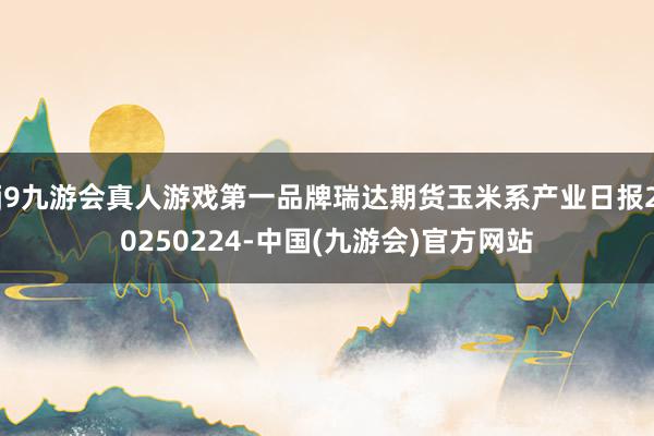 j9九游会真人游戏第一品牌瑞达期货玉米系产业日报20250224-中国(九游会)官方网站