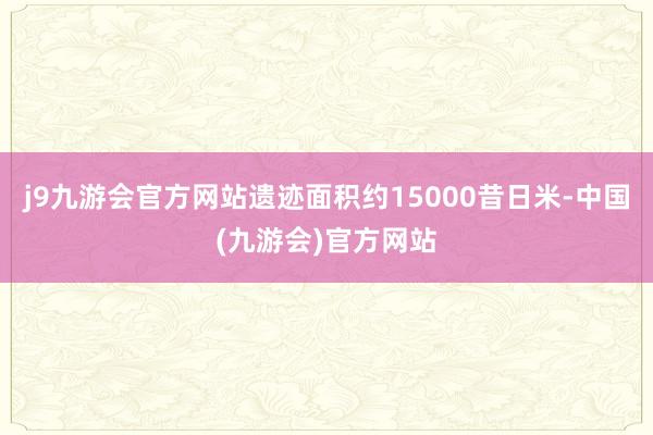 j9九游会官方网站遗迹面积约15000昔日米-中国(九游会)官方网站