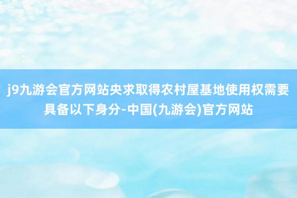 j9九游会官方网站央求取得农村屋基地使用权需要具备以下身分-中国(九游会)官方网站
