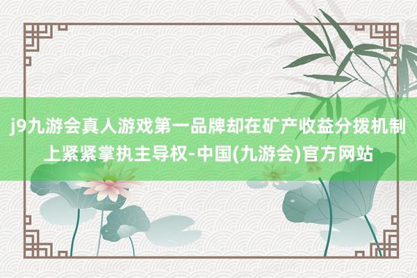j9九游会真人游戏第一品牌却在矿产收益分拨机制上紧紧掌执主导权-中国(九游会)官方网站