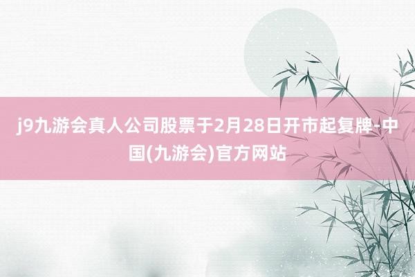j9九游会真人公司股票于2月28日开市起复牌-中国(九游会)官方网站