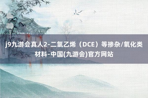 j9九游会真人2-二氯乙烯（DCE）等掺杂/氧化类材料-中国(九游会)官方网站