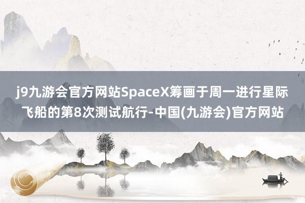 j9九游会官方网站SpaceX筹画于周一进行星际飞船的第8次测试航行-中国(九游会)官方网站