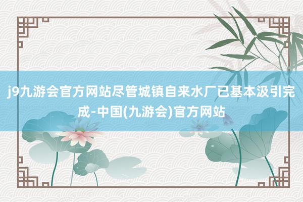 j9九游会官方网站尽管城镇自来水厂已基本汲引完成-中国(九游会)官方网站