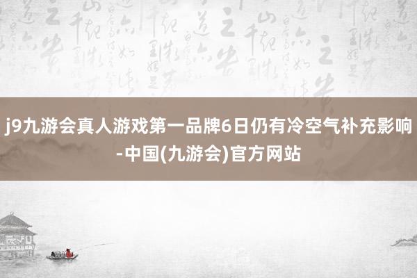 j9九游会真人游戏第一品牌6日仍有冷空气补充影响-中国(九游会)官方网站