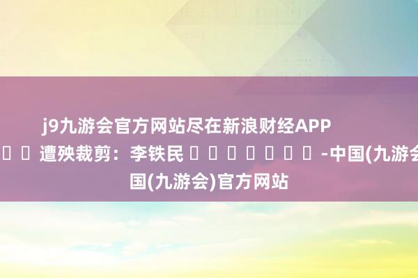j9九游会官方网站尽在新浪财经APP            						遭殃裁剪：李铁民 							-中国(九游会)官方网站