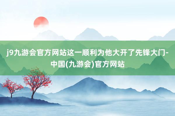 j9九游会官方网站这一顺利为他大开了先锋大门-中国(九游会)官方网站