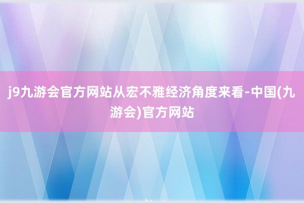 j9九游会官方网站从宏不雅经济角度来看-中国(九游会)官方网站