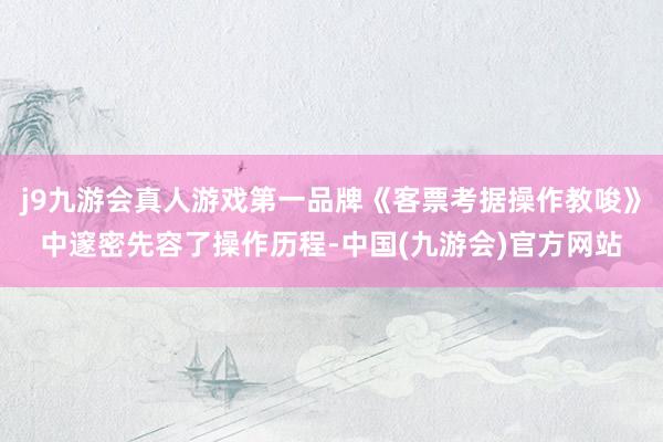 j9九游会真人游戏第一品牌《客票考据操作教唆》中邃密先容了操作历程-中国(九游会)官方网站