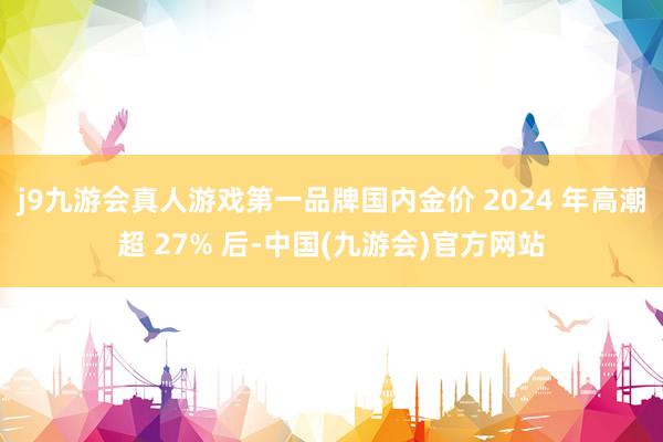 j9九游会真人游戏第一品牌国内金价 2024 年高潮超 27% 后-中国(九游会)官方网站