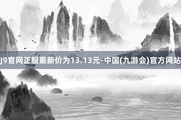 J9官网正股最新价为13.13元-中国(九游会)官方网站