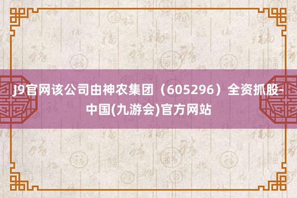 J9官网该公司由神农集团（605296）全资抓股-中国(九游会)官方网站