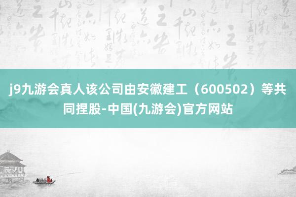j9九游会真人该公司由安徽建工（600502）等共同捏股-中国(九游会)官方网站