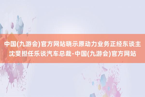中国(九游会)官方网站晓示原动力业务正经东谈主沈斐担任乐谈汽车总裁-中国(九游会)官方网站