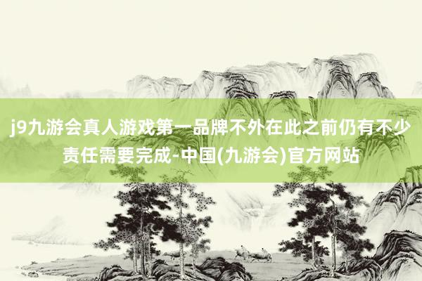 j9九游会真人游戏第一品牌不外在此之前仍有不少责任需要完成-中国(九游会)官方网站