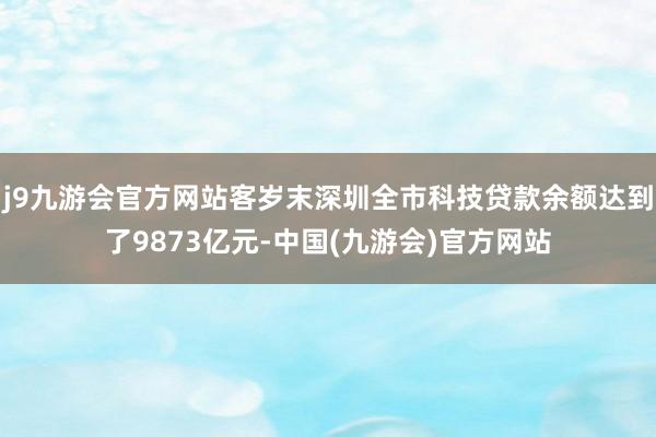 j9九游会官方网站客岁末深圳全市科技贷款余额达到了9873亿元-中国(九游会)官方网站