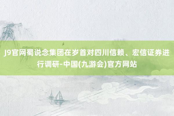J9官网蜀说念集团在岁首对四川信赖、宏信证券进行调研-中国(九游会)官方网站