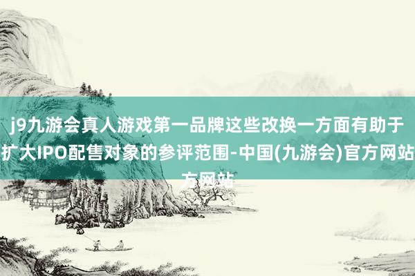 j9九游会真人游戏第一品牌这些改换一方面有助于扩大IPO配售对象的参评范围-中国(九游会)官方网站