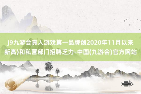 j9九游会真人游戏第一品牌创2020年11月以来新高)和私营部门招聘乏力-中国(九游会)官方网站