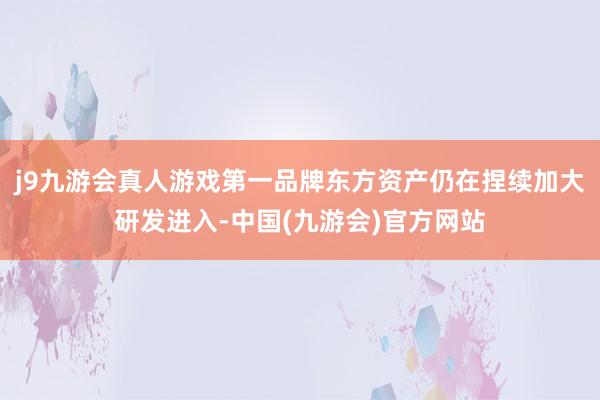 j9九游会真人游戏第一品牌东方资产仍在捏续加大研发进入-中国(九游会)官方网站