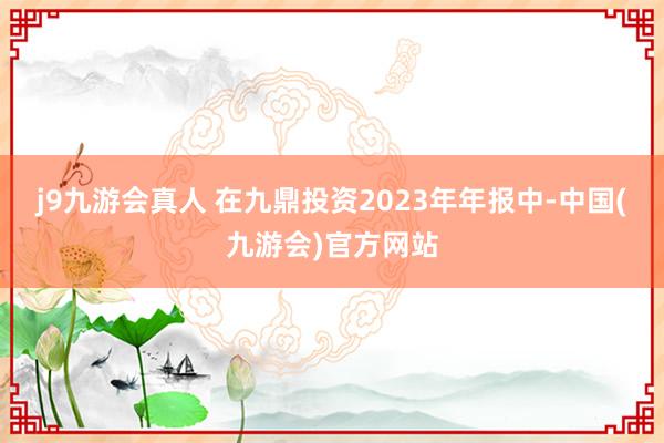 j9九游会真人 在九鼎投资2023年年报中-中国(九游会)官方网站