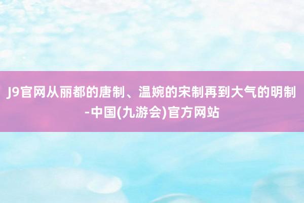 J9官网从丽都的唐制、温婉的宋制再到大气的明制-中国(九游会)官方网站