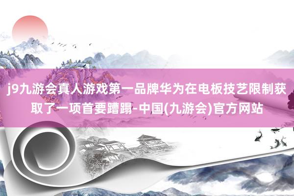 j9九游会真人游戏第一品牌华为在电板技艺限制获取了一项首要蹧蹋-中国(九游会)官方网站